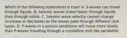 Which of the following statements is true? A. S-waves can travel through liquids. B. Seismic waves travel faster through liquids than through solids. C. Seismic-wave velocity cannot change (increase or decrease) as the waves pass through different rock types. D. P-waves in a porous sandstone will move more slowly than P-waves traveling through a crystalline rock like peridotite.