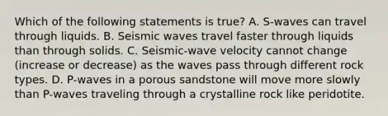 Which of the following statements is true? A. S-waves can travel through liquids. B. Seismic waves travel faster through liquids than through solids. C. Seismic-wave velocity cannot change (increase or decrease) as the waves pass through different rock types. D. P-waves in a porous sandstone will move more slowly than P-waves traveling through a crystalline rock like peridotite.