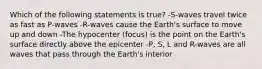 Which of the following statements is true? -S-waves travel twice as fast as P-waves -R-waves cause the Earth's surface to move up and down -The hypocenter (focus) is the point on the Earth's surface directly above the epicenter -P, S, L and R-waves are all waves that pass through the Earth's interior