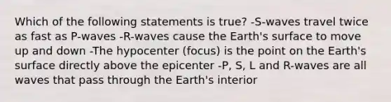 Which of the following statements is true? -S-waves travel twice as fast as P-waves -R-waves cause the Earth's surface to move up and down -The hypocenter (focus) is the point on the Earth's surface directly above the epicenter -P, S, L and R-waves are all waves that pass through the Earth's interior