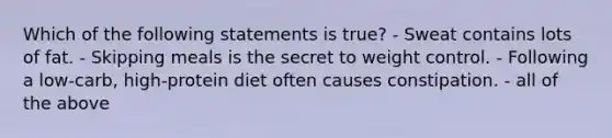 Which of the following statements is true? - Sweat contains lots of fat. - Skipping meals is the secret to weight control. - Following a low-carb, high-protein diet often causes constipation. - all of the above