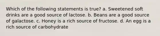 Which of the following statements is true? a. Sweetened soft drinks are a good source of lactose. b. Beans are a good source of galactose. c. Honey is a rich source of fructose. d. An egg is a rich source of carbohydrate