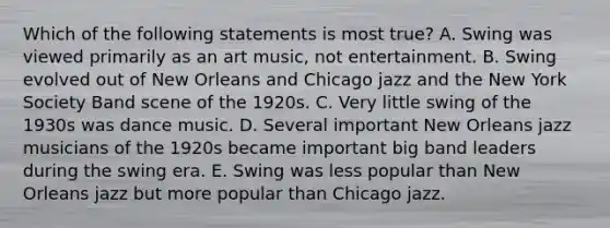 Which of the following statements is most true? A. Swing was viewed primarily as an art music, not entertainment. B. Swing evolved out of New Orleans and Chicago jazz and the New York Society Band scene of the 1920s. C. Very little swing of the 1930s was dance music. D. Several important New Orleans jazz musicians of the 1920s became important big band leaders during the swing era. E. Swing was less popular than New Orleans jazz but more popular than Chicago jazz.