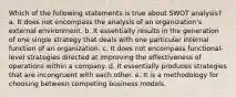 Which of the following statements is true about SWOT analysis? a. It does not encompass the analysis of an organization's external environment. b. It essentially results in the generation of one single strategy that deals with one particular internal function of an organization. c. It does not encompass functional-level strategies directed at improving the effectiveness of operations within a company. d. It essentially produces strategies that are incongruent with each other. e. It is a methodology for choosing between competing business models.