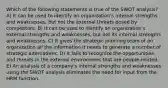 Which of the following statements is true of the SWOT analysis? A) It can be used to identify an organization's internal strengths and weaknesses, but not the external threats posed by competitors. B) It can be used to identify an organization's external strengths and weaknesses, but not its internal strengths and weaknesses. C) It gives the strategic planning team of an organization all the information it needs to generate a number of strategic alternatives. D) It fails to recognize the opportunities and threats in the external environment that are people-related. E) An analysis of a company's internal strengths and weaknesses using the SWOT analysis eliminates the need for input from the HRM function.