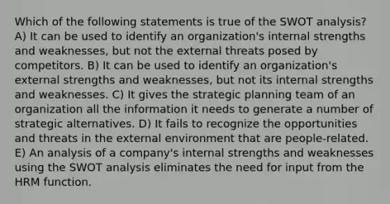 Which of the following statements is true of the SWOT analysis? A) It can be used to identify an organization's internal strengths and weaknesses, but not the external threats posed by competitors. B) It can be used to identify an organization's external strengths and weaknesses, but not its internal strengths and weaknesses. C) It gives the strategic planning team of an organization all the information it needs to generate a number of strategic alternatives. D) It fails to recognize the opportunities and threats in the external environment that are people-related. E) An analysis of a company's internal strengths and weaknesses using the SWOT analysis eliminates the need for input from the HRM function.