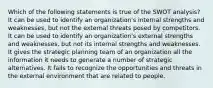 Which of the following statements is true of the SWOT analysis? It can be used to identify an organization's internal strengths and weaknesses, but not the external threats posed by competitors. It can be used to identify an organization's external strengths and weaknesses, but not its internal strengths and weaknesses. It gives the strategic planning team of an organization all the information it needs to generate a number of strategic alternatives. It fails to recognize the opportunities and threats in the external environment that are related to people.