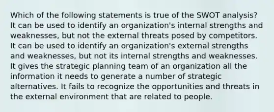 Which of the following statements is true of the SWOT analysis? It can be used to identify an organization's internal strengths and weaknesses, but not the external threats posed by competitors. It can be used to identify an organization's external strengths and weaknesses, but not its internal strengths and weaknesses. It gives the strategic planning team of an organization all the information it needs to generate a number of strategic alternatives. It fails to recognize the opportunities and threats in the external environment that are related to people.