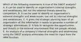 Which of the following statements is true of the SWOT analysis? A. It can be used to identify an organization's internal strengths and weaknesses, but not the external threats posed by competitors. B. It can be used to identify an organization's external strengths and weaknesses, but not its internal strengths and weaknesses. C. It gives the strategic planning team of an organization all the information it needs to generate a number of strategic alternatives. D. It fails to recognize the opportunities and threats in the external environment that are people related. E. An analysis of a company's internal strengths and weaknesses using the SWOT analysis eliminates the need for input from the HRM function.