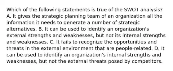 Which of the following statements is true of the SWOT analysis?A. It gives the strategic planning team of an organization all the information it needs to generate a number of strategic alternatives. B. It can be used to identify an organization's external strengths and weaknesses, but not its internal strengths and weaknesses. C. It fails to recognize the opportunities and threats in the external environment that are people-related. D. It can be used to identify an organization's internal strengths and weaknesses, but not the external threats posed by competitors.