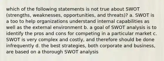 which of the following statements is not true about SWOT (strengths, weaknesses, opportunities, and threats)? a. SWOT is a too to help organizations understand internal capabilities as well as the external environment b. a goal of SWOT analysis is to identify the pros and cons for competing in a particular market c. SWOT is very complex and costly, and therefore should be done infrequently d. the best strategies, both corporate and business, are based on a thorough SWOT analysis