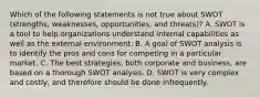 Which of the following statements is not true about SWOT (strengths, weaknesses, opportunities, and threats)? A. SWOT is a tool to help organizations understand internal capabilities as well as the external environment. B. A goal of SWOT analysis is to identify the pros and cons for competing in a particular market. C. The best strategies, both corporate and business, are based on a thorough SWOT analysis. D. SWOT is very complex and costly, and therefore should be done infrequently.