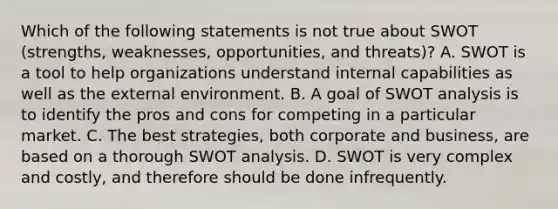 Which of the following statements is not true about SWOT (strengths, weaknesses, opportunities, and threats)? A. SWOT is a tool to help organizations understand internal capabilities as well as the external environment. B. A goal of SWOT analysis is to identify the pros and cons for competing in a particular market. C. The best strategies, both corporate and business, are based on a thorough SWOT analysis. D. SWOT is very complex and costly, and therefore should be done infrequently.