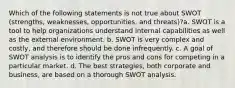 Which of the following statements is not true about SWOT (strengths, weaknesses, opportunities, and threats)?a. SWOT is a tool to help organizations understand internal capabilities as well as the external environment. b. SWOT is very complex and costly, and therefore should be done infrequently. c. A goal of SWOT analysis is to identify the pros and cons for competing in a particular market. d. The best strategies, both corporate and business, are based on a thorough SWOT analysis.