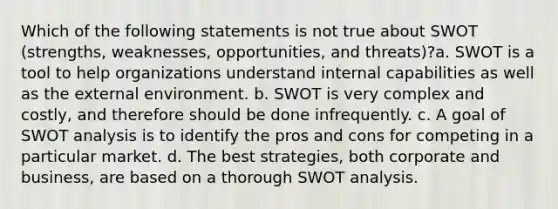 Which of the following statements is not true about SWOT (strengths, weaknesses, opportunities, and threats)?a. SWOT is a tool to help organizations understand internal capabilities as well as the external environment. b. SWOT is very complex and costly, and therefore should be done infrequently. c. A goal of SWOT analysis is to identify the pros and cons for competing in a particular market. d. The best strategies, both corporate and business, are based on a thorough SWOT analysis.