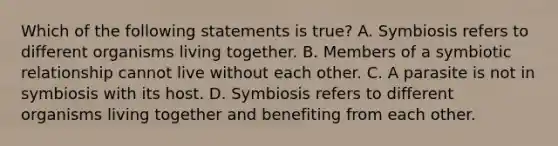 Which of the following statements is true? A. Symbiosis refers to different organisms living together. B. Members of a symbiotic relationship cannot live without each other. C. A parasite is not in symbiosis with its host. D. Symbiosis refers to different organisms living together and benefiting from each other.