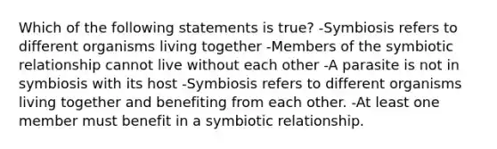 Which of the following statements is true? -Symbiosis refers to different organisms living together -Members of the symbiotic relationship cannot live without each other -A parasite is not in symbiosis with its host -Symbiosis refers to different organisms living together and benefiting from each other. -At least one member must benefit in a symbiotic relationship.