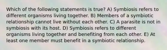 Which of the following statements is true? A) Symbiosis refers to different organisms living together. B) Members of a symbiotic relationship cannot live without each other. C) A parasite is not in symbiosis with its host. D) Symbiosis refers to different organisms living together and benefiting from each other. E) At least one member must benefit in a symbiotic relationship.