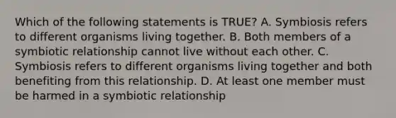 Which of the following statements is TRUE? A. Symbiosis refers to different organisms living together. B. Both members of a symbiotic relationship cannot live without each other. C. Symbiosis refers to different organisms living together and both benefiting from this relationship. D. At least one member must be harmed in a symbiotic relationship