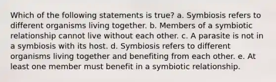 Which of the following statements is true? a. Symbiosis refers to different organisms living together. b. Members of a symbiotic relationship cannot live without each other. c. A parasite is not in a symbiosis with its host. d. Symbiosis refers to different organisms living together and benefiting from each other. e. At least one member must benefit in a symbiotic relationship.