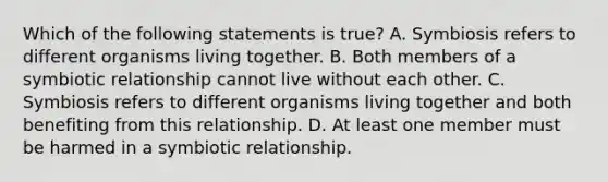 Which of the following statements is true? A. Symbiosis refers to different organisms living together. B. Both members of a symbiotic relationship cannot live without each other. C. Symbiosis refers to different organisms living together and both benefiting from this relationship. D. At least one member must be harmed in a symbiotic relationship.