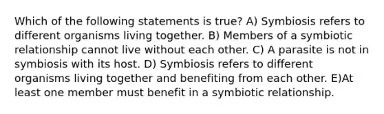 Which of the following statements is true? A) Symbiosis refers to different organisms living together. B) Members of a symbiotic relationship cannot live without each other. C) A parasite is not in symbiosis with its host. D) Symbiosis refers to different organisms living together and benefiting from each other. E)At least one member must benefit in a symbiotic relationship.