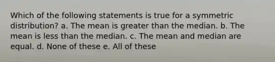 Which of the following statements is true for a symmetric distribution? a. The mean is <a href='https://www.questionai.com/knowledge/ktgHnBD4o3-greater-than' class='anchor-knowledge'>greater than</a> the median. b. The mean is <a href='https://www.questionai.com/knowledge/k7BtlYpAMX-less-than' class='anchor-knowledge'>less than</a> the median. c. The mean and median are equal. d. None of these e. All of these