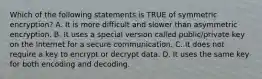 Which of the following statements is TRUE of symmetric encryption? A. It is more difficult and slower than asymmetric encryption. B. It uses a special version called public/private key on the Internet for a secure communication. C. It does not require a key to encrypt or decrypt data. D. It uses the same key for both encoding and decoding.