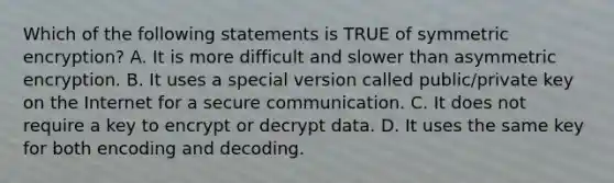 Which of the following statements is TRUE of symmetric encryption? A. It is more difficult and slower than asymmetric encryption. B. It uses a special version called public/private key on the Internet for a secure communication. C. It does not require a key to encrypt or decrypt data. D. It uses the same key for both encoding and decoding.