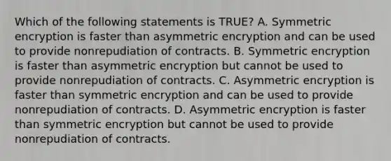 Which of the following statements is TRUE? A. Symmetric encryption is faster than asymmetric encryption and can be used to provide nonrepudiation of contracts. B. Symmetric encryption is faster than asymmetric encryption but cannot be used to provide nonrepudiation of contracts. C. Asymmetric encryption is faster than symmetric encryption and can be used to provide nonrepudiation of contracts. D. Asymmetric encryption is faster than symmetric encryption but cannot be used to provide nonrepudiation of contracts.