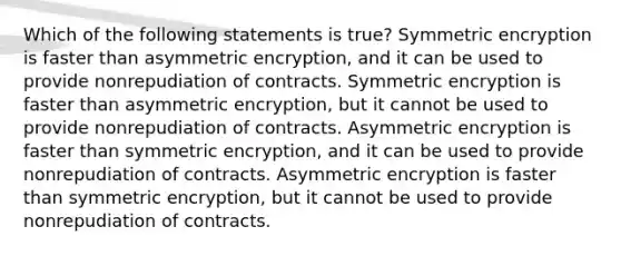 Which of the following statements is true? Symmetric encryption is faster than asymmetric encryption, and it can be used to provide nonrepudiation of contracts. Symmetric encryption is faster than asymmetric encryption, but it cannot be used to provide nonrepudiation of contracts. Asymmetric encryption is faster than symmetric encryption, and it can be used to provide nonrepudiation of contracts. Asymmetric encryption is faster than symmetric encryption, but it cannot be used to provide nonrepudiation of contracts.