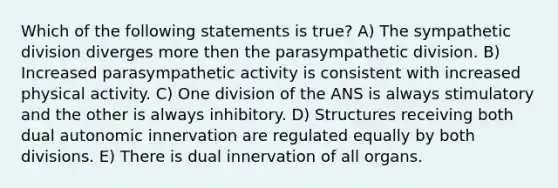 Which of the following statements is true? A) The sympathetic division diverges more then the parasympathetic division. B) Increased parasympathetic activity is consistent with increased physical activity. C) One division of the ANS is always stimulatory and the other is always inhibitory. D) Structures receiving both dual autonomic innervation are regulated equally by both divisions. E) There is dual innervation of all organs.