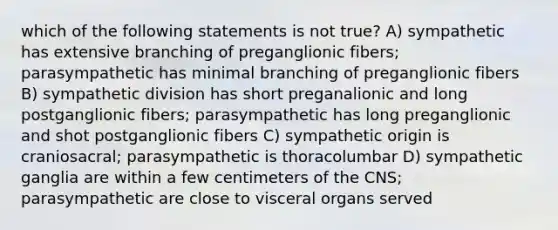 which of the following statements is not true? A) sympathetic has extensive branching of preganglionic fibers; parasympathetic has minimal branching of preganglionic fibers B) sympathetic division has short preganalionic and long postganglionic fibers; parasympathetic has long preganglionic and shot postganglionic fibers C) sympathetic origin is craniosacral; parasympathetic is thoracolumbar D) sympathetic ganglia are within a few centimeters of the CNS; parasympathetic are close to visceral organs served