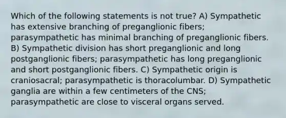 Which of the following statements is not true? A) Sympathetic has extensive branching of preganglionic fibers; parasympathetic has minimal branching of preganglionic fibers. B) Sympathetic division has short preganglionic and long postganglionic fibers; parasympathetic has long preganglionic and short postganglionic fibers. C) Sympathetic origin is craniosacral; parasympathetic is thoracolumbar. D) Sympathetic ganglia are within a few centimeters of the CNS; parasympathetic are close to visceral organs served.