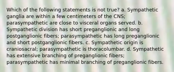 Which of the following statements is not true? a. Sympathetic ganglia are within a few centimeters of the CNS; parasympathetic are close to visceral organs served. b. Sympathetic division has short preganglionic and long postganglionic fibers; parasympathetic has long preganglionic and short postganglionic fibers. c. Sympathetic origin is craniosacral; parasympathetic is thoracolumbar. d. Sympathetic has extensive branching of preganglionic fibers; parasympathetic has minimal branching of preganglionic fibers.