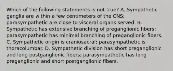 Which of the following statements is not true? A. Sympathetic ganglia are within a few centimeters of the CNS; parasympathetic are close to visceral organs served. B. Sympathetic has extensive branching of preganglionic fibers; parasympathetic has minimal branching of preganglionic fibers. C. Sympathetic origin is craniosacral; parasympathetic is thoracolumbar. D. Sympathetic division has short preganglionic and long postganglionic fibers; parasympathetic has long preganglionic and short postganglionic fibers.