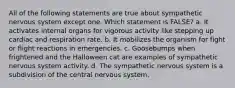 All of the following statements are true about sympathetic nervous system except one. Which statement is FALSE? a. It activates internal organs for vigorous activity like stepping up cardiac and respiration rate. b. It mobilizes the organism for fight or flight reactions in emergencies. c. Goosebumps when frightened and the Halloween cat are examples of sympathetic nervous system activity. d. The sympathetic nervous system is a subdivision of the central nervous system.