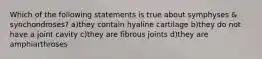 Which of the following statements is true about symphyses & synchondroses? a)they contain hyaline cartilage b)they do not have a joint cavity c)they are fibrous joints d)they are amphiarthroses