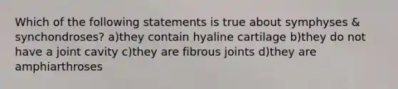 Which of the following statements is true about symphyses & synchondroses? a)they contain hyaline cartilage b)they do not have a joint cavity c)they are fibrous joints d)they are amphiarthroses