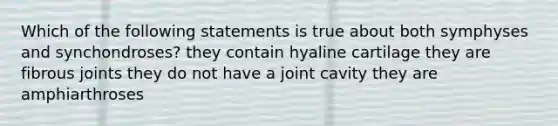 Which of the following statements is true about both symphyses and synchondroses? they contain hyaline cartilage they are fibrous joints they do not have a joint cavity they are amphiarthroses