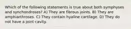 Which of the following statements is true about both symphyses and synchondroses? A) They are fibrous joints. B) They are amphiarthroses. C) They contain hyaline cartilage. D) They do not have a joint cavity.