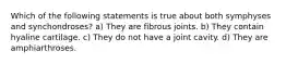Which of the following statements is true about both symphyses and synchondroses? a) They are fibrous joints. b) They contain hyaline cartilage. c) They do not have a joint cavity. d) They are amphiarthroses.