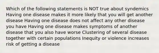 Which of the following statements is NOT true about syndemics Having one disease makes it more likely that you will get another disease Having one disease does not affect any other disease you have Having one disease makes symptoms of another disease that you also have worse Clustering of several disease together with certain populations Inequity or violence increases risk of getting a disease