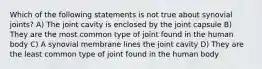 Which of the following statements is not true about synovial joints? A) The joint cavity is enclosed by the joint capsule B) They are the most common type of joint found in the human body C) A synovial membrane lines the joint cavity D) They are the least common type of joint found in the human body