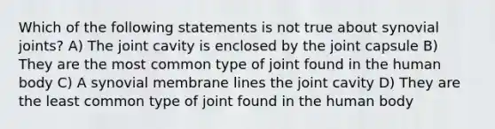 Which of the following statements is not true about synovial joints? A) The joint cavity is enclosed by the joint capsule B) They are the most common type of joint found in the human body C) A synovial membrane lines the joint cavity D) They are the least common type of joint found in the human body