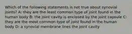 Which of the following statements is not true about synovial joints? A: they are the least common type of joint found in the human body B: the joint cavity is enclosed by the joint capsule C: they are the most common type of joint found in the human body D: a synovial membrane lines the joint cavity