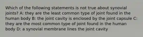 Which of the following statements is not true about synovial joints? A: they are the least common type of joint found in the human body B: the joint cavity is enclosed by the joint capsule C: they are the most common type of joint found in the human body D: a synovial membrane lines the joint cavity