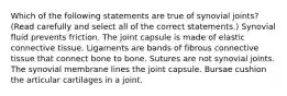 Which of the following statements are true of synovial joints? (Read carefully and select all of the correct statements.) Synovial fluid prevents friction. The joint capsule is made of elastic connective tissue. Ligaments are bands of fibrous connective tissue that connect bone to bone. Sutures are not synovial joints. The synovial membrane lines the joint capsule. Bursae cushion the articular cartilages in a joint.