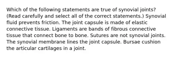 Which of the following statements are true of synovial joints? (Read carefully and select all of the correct statements.) Synovial fluid prevents friction. The joint capsule is made of elastic <a href='https://www.questionai.com/knowledge/kYDr0DHyc8-connective-tissue' class='anchor-knowledge'>connective tissue</a>. Ligaments are bands of fibrous connective tissue that connect bone to bone. Sutures are not synovial joints. The synovial membrane lines the joint capsule. Bursae cushion the articular cartilages in a joint.