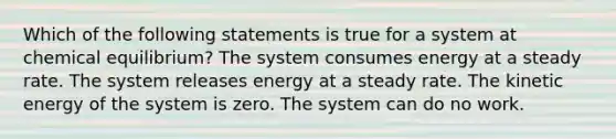 Which of the following statements is true for a system at chemical equilibrium? The system consumes energy at a steady rate. The system releases energy at a steady rate. The kinetic energy of the system is zero. The system can do no work.